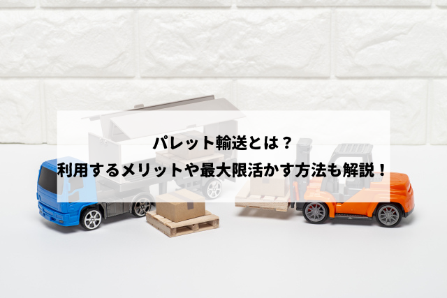 パレット輸送とは？利用するメリットや最大限活かす方法も解説！